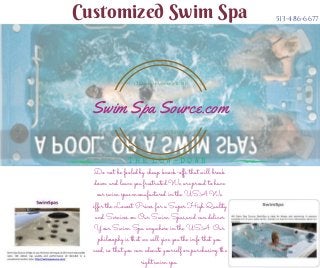 Customized Swim Spa 513-486-6677
Do not be fooled by cheap knock-offs that will break
down and leave you frustrated.We are proud to have
our swim spas manufactured in the USA.We
offer the Lowest Prices for a Super High Quality
and Services on Our Swim Spas,and can deliver
Your Swim Spa anywhere in the USA. Our
philosophy is that we will give you the info that you
need, so that you can educate yourself on purchasing the
right swim spa.
T H E L O W - D O W N
Cheyenne WY 82001
1712 Pioneer Avenue STE 816
Swim Spa Source.com
 