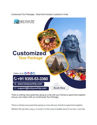 Customized Tour Packages - Must-Visit Fantastic Locations in India
There is nothing more great than going on a trip with your friends to spend time together
and you can make it with our Customized Tour Package.
There is nothing more great than going on a trip with your friends to spend time together.
Whether the trip lasts a day or a month, it is the most incredible event of our lives. Just look
 