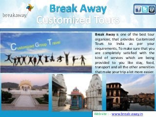 Break Away is one of the best tour
organizer, that provides Customized
Tours to India as per your
requirements. To make sure that you
are completely satisfied with the
kind of services which are being
provided to you like stay, food,
transport and all the other amenities
that make your trip a lot more easier.
Website : - www.break-away.in
 