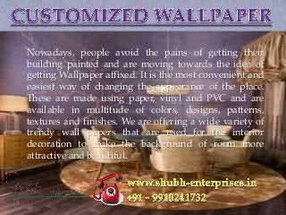{
Nowadays, people avoid the pains of getting their
building painted and are moving towards the idea of
getting Wallpaper affixed. It is the most convenient and
easiest way of changing the appearance of the place.
These are made using paper, vinyl and PVC and are
available in multitude of colors, designs, patterns,
textures and finishes. We are offering a wide variety of
trendy wall papers that are used for the interior
decoration to make the background of room more
attractive and beautiful.
 