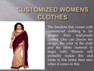The freedom that comes with
customized clothing is far
greater than readymade
clothes. One can choose the
design, the color of the cloth
and the fabric material to
begin with. Women will
probably realize this and
relate to this better than men
when it comes to this.
 