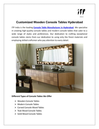 Customized Wooden Console Tables Hyderabad
ITP India is the leading Console Table Manufacturer in Hyderabad. We specialise
in creating high-quality console tables and modern console tables that cater to a
wide range of styles and preferences. Our dedication to crafting exceptional
console tables stems from our dedication to using only the finest materials and
employing skilled craftsmen who pay attention to every detail.
Different Types of Console Tables We Offer
 Wooden Console Tables
 Modern Console Tables
 Carved Console Wood Tables
 Teak Wood Console Tables
 Solid Wood Console Tables
 