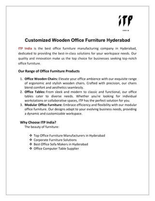 Customized Wooden Office Furniture Hyderabad
ITP India is the best office furniture manufacturing company in Hyderabad,
dedicated to providing the best-in-class solutions for your workspace needs. Our
quality and innovation make us the top choice for businesses seeking top-notch
office furniture.
Our Range of Office Furniture Products
1. Office Wooden Chairs: Elevate your office ambience with our exquisite range
of ergonomic and stylish wooden chairs. Crafted with precision, our chairs
blend comfort and aesthetics seamlessly.
2. Office Tables: From sleek and modern to classic and functional, our office
tables cater to diverse needs. Whether you're looking for individual
workstations or collaborative spaces, ITP has the perfect solution for you.
3. Modular Office Furniture: Embrace efficiency and flexibility with our modular
office furniture. Our designs adapt to your evolving business needs, providing
a dynamic and customizable workspace.
Why Choose ITP India?
The beauty of furniture:
 Top Office Furniture Manufacturers in Hyderabad
 Corporate Furniture Solutions
 Best Office Sofa Makers in Hyderabad
 Office Computer Table Supplier
 