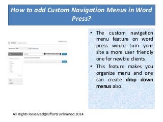 How to add Custom Navigation Menus in Word
Press?
• The custom navigation
menu feature on word
press would turn your
site a more user friendly
one for newbie clients.
• This feature makes you
organize menu and one
can create drop down
menus also.
All Rights Reserved@EffortsUnlimited 2014
 