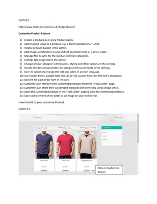 CLOTHES
http://www.shahzamanrind.co.uk/BudgetSewer/
Customize Product Feature
1) Enable a product as a Fancy Product easily.
2) Add multiple views to a product, e.g. a front and back of a T-Shirt.
3) Helpful product builder in the admin.
4) Add images and texts to a view and set parameters like x, y, price, color…
5) Manage the designs for the sidebar and their categories.
6) Settings tab integrated in the admin.
7) Change product designer’s dimensions, styling and other options in the settings.
8) Handle the default parameters for design and text elements in the settings.
9) Over 40 options to change the text and labels in an own language.
10) Use System Fonts, Google Web fonts (320+) & Custom Fonts for the font’s dropdown.
11) Edit link for each order item in the cart.
12) Customers can retrieve their customized products from the “View Order” page.
13) Customers can share their customized products with others by using unique URL’s.
14) Open the customized product in the “Edit Order” page & view the element parameters.
15) Save each element of the order as an image on your web server.
How to build to your customize Product
Option # 1
Click on Customize
Button
 