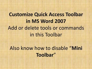 Customize Quick Access Toolbar 
in MS Word 2007 
Add or delete tools or commands in 
this Toolbar 
Also know how to disable “Mini 
Toolbar” 
 