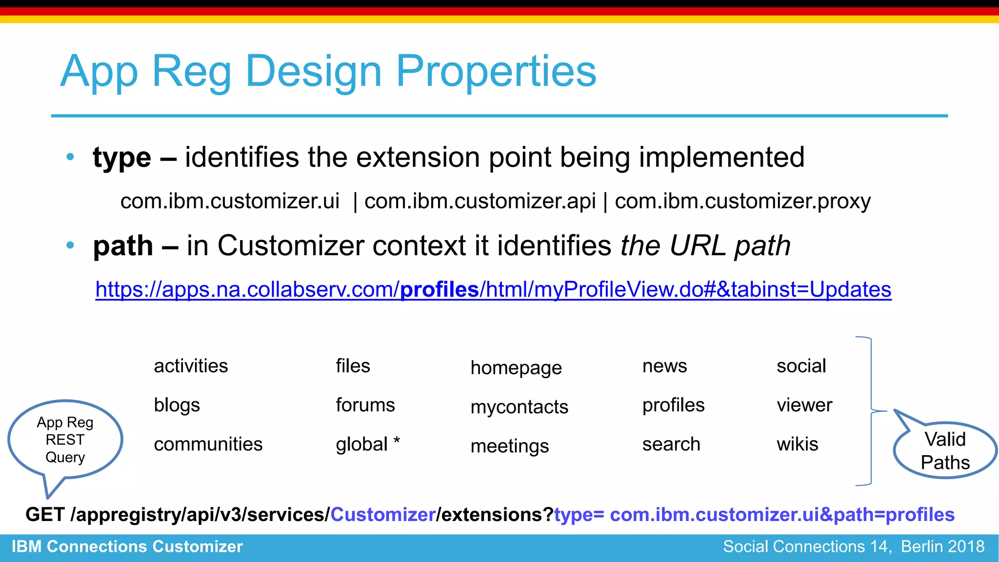 IBM Connections Customizer Social Connections 14, Berlin 2018
App Reg Design Properties
• type – identifies the extension point being implemented
com.ibm.customizer.ui | com.ibm.customizer.api | com.ibm.customizer.proxy
• path – in Customizer context it identifies the URL path
https://apps.na.collabserv.com/profiles/html/myProfileView.do#&tabinst=Updates
activities
blogs
communities
files
forums
global *
homepage
mycontacts
meetings
news
profiles
search
GET /appregistry/api/v3/services/Customizer/extensions?type= com.ibm.customizer.ui&path=profiles
App Reg
REST
Query
Valid
Paths
social
viewer
wikis
 