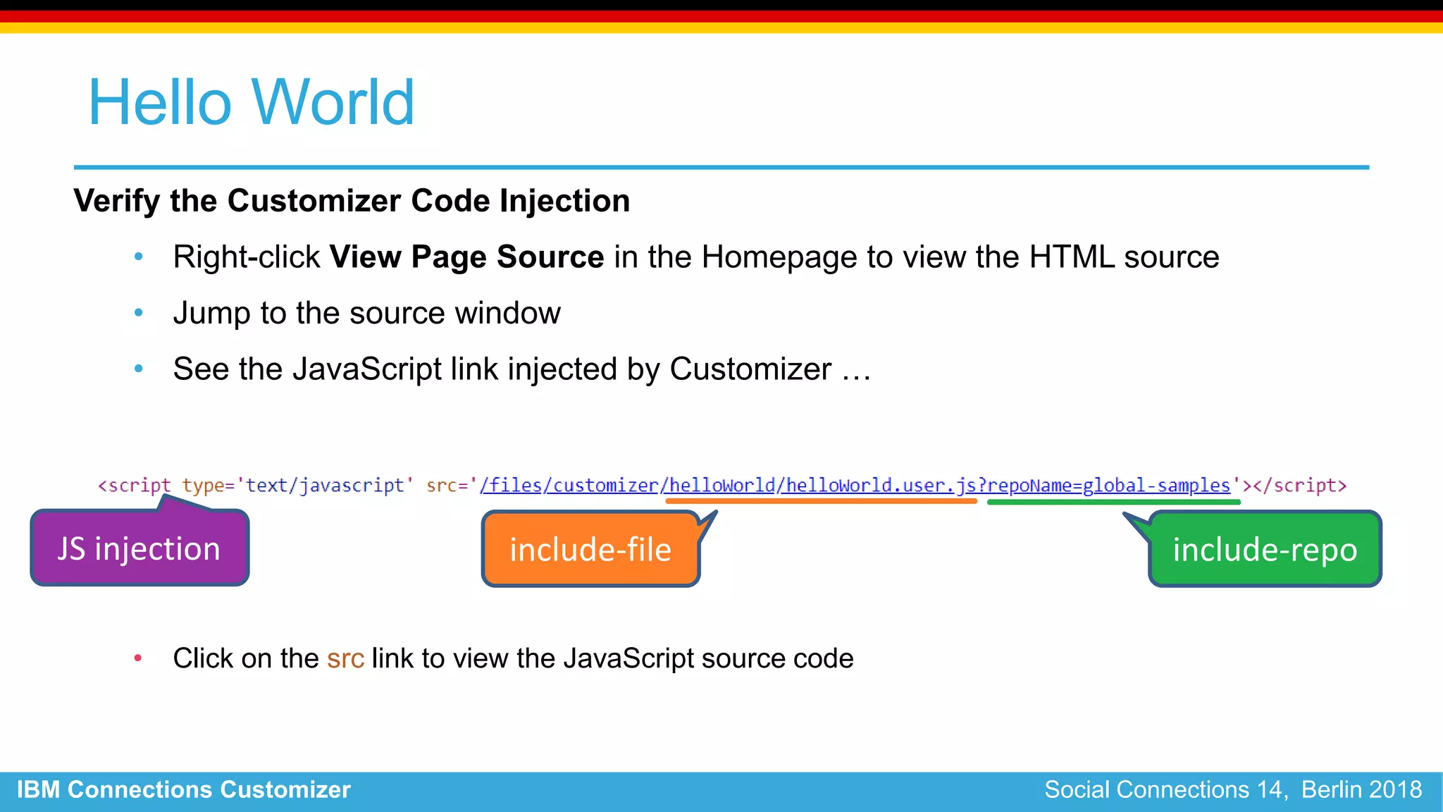 IBM Connections Customizer Social Connections 14, Berlin 2018
Hello World
Verify the Customizer Code Injection
• Right-click View Page Source in the Homepage to view the HTML source
• Jump to the source window
• See the JavaScript link injected by Customizer …
• Click on the src link to view the JavaScript source code
include-file include-repoJS injection
 