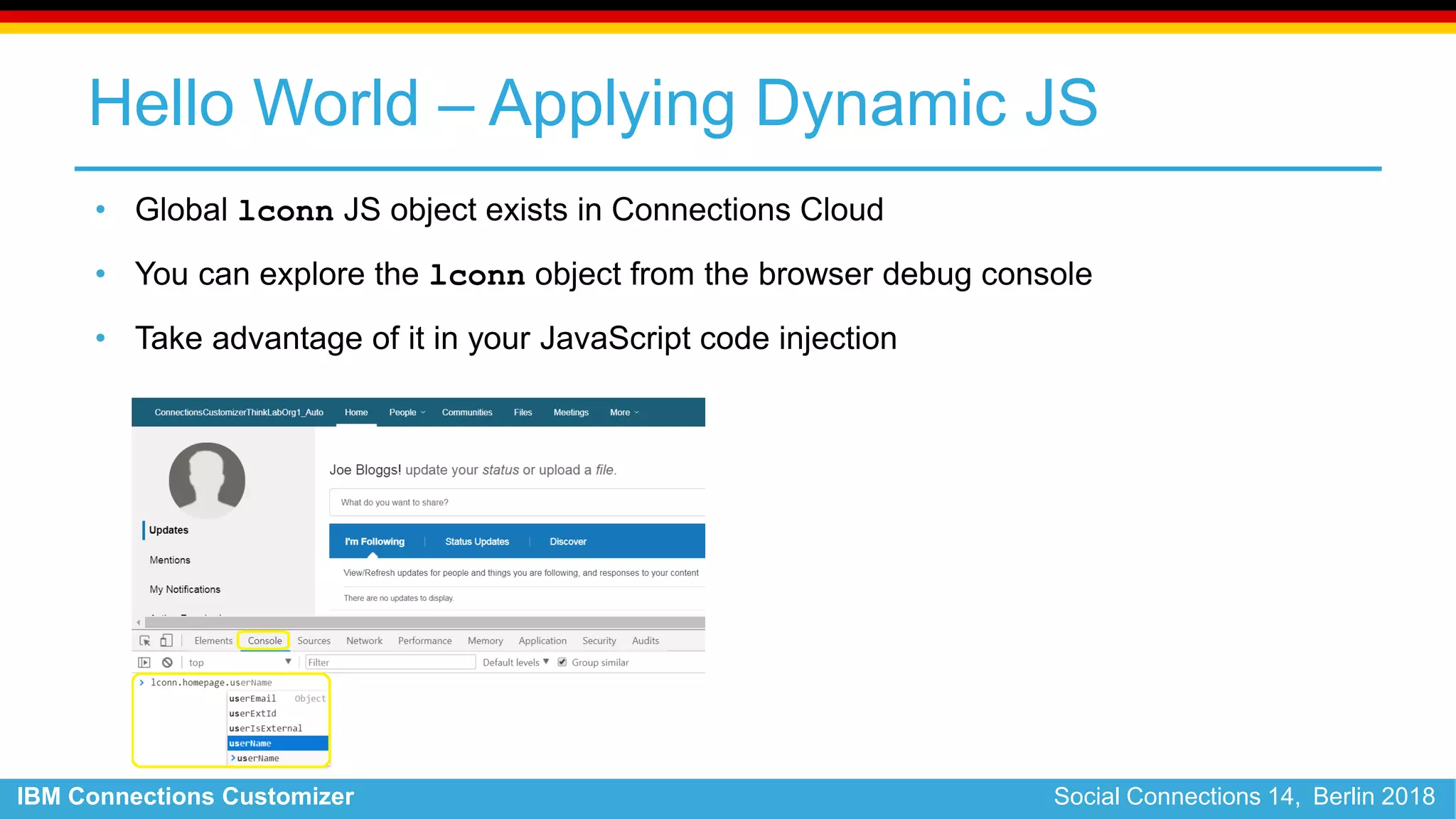 IBM Connections Customizer Social Connections 14, Berlin 2018
Hello World – Applying Dynamic JS
• Global lconn JS object exists in Connections Cloud
• You can explore the lconn object from the browser debug console
• Take advantage of it in your JavaScript code injection
 