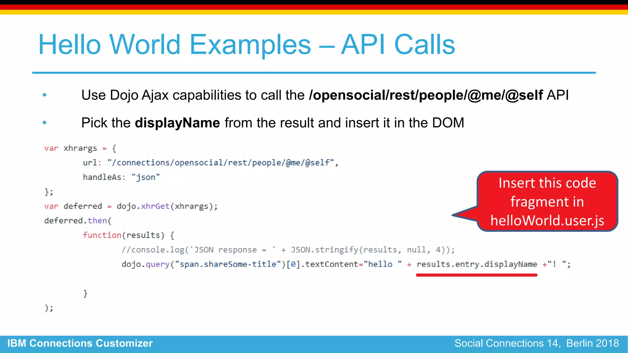 IBM Connections Customizer Social Connections 14, Berlin 2018
Hello World Examples – API Calls
• Use Dojo Ajax capabilities to call the /opensocial/rest/people/@me/@self API
• Pick the displayName from the result and insert it in the DOM
Insert this code
fragment in
helloWorld.user.js
 
