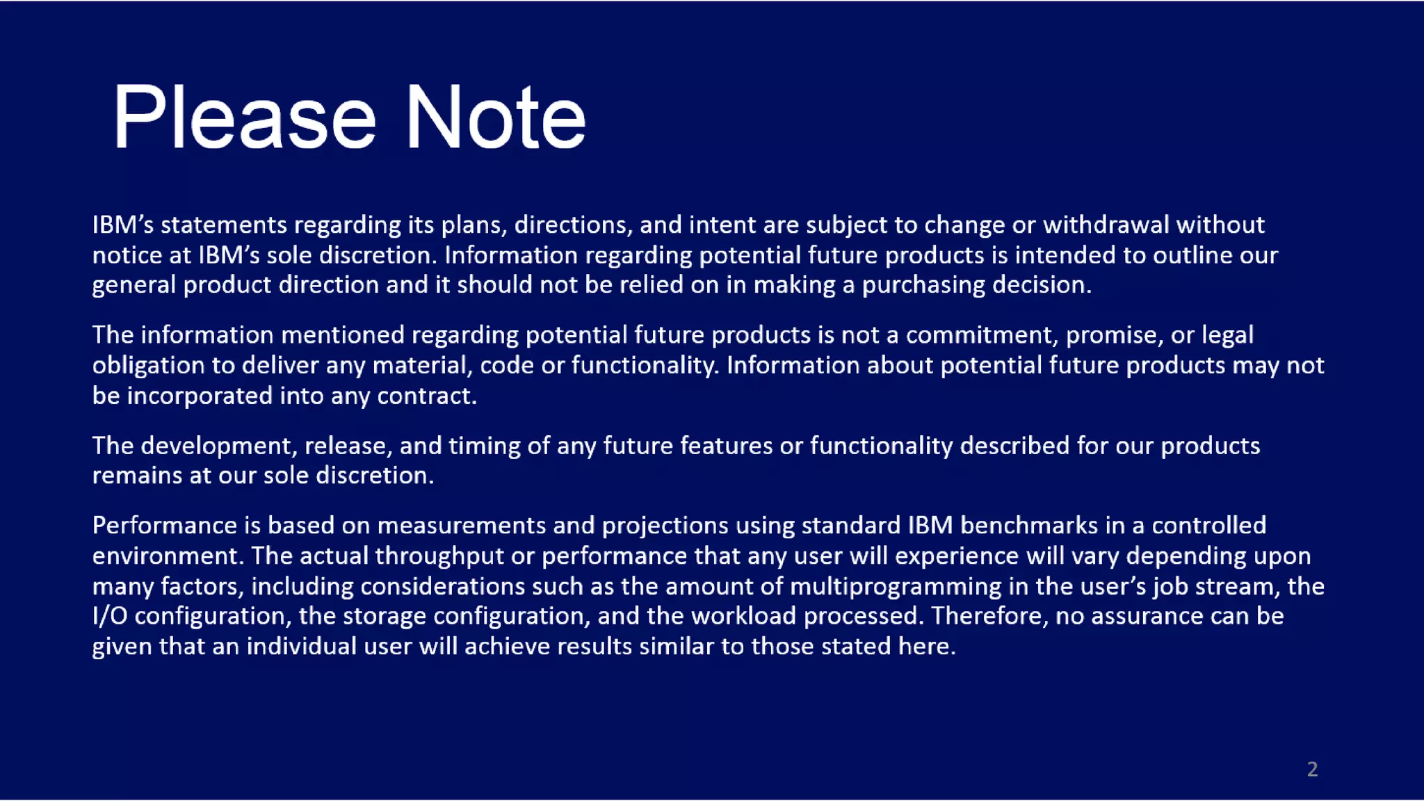 Please Note
IBM’s statements regarding its plans, directions, and intent are subject to change or withdrawal without
notice at IBM’s sole discretion. Information regarding potential future products is intended to outline our
general product direction and it should not be relied on in making a purchasing decision.
The information mentioned regarding potential future products is not a commitment, promise, or legal
obligation to deliver any material, code or functionality. Information about potential future products may not
be incorporated into any contract.
The development, release, and timing of any future features or functionality described for our products
remains at our sole discretion.
Performance is based on measurements and projections using standard IBM benchmarks in a controlled
environment. The actual throughput or performance that any user will experience will vary depending upon
many factors, including considerations such as the amount of multiprogramming in the user’s job stream, the
I/O configuration, the storage configuration, and the workload processed. Therefore, no assurance can be
given that an individual user will achieve results similar to those stated here.
3
 