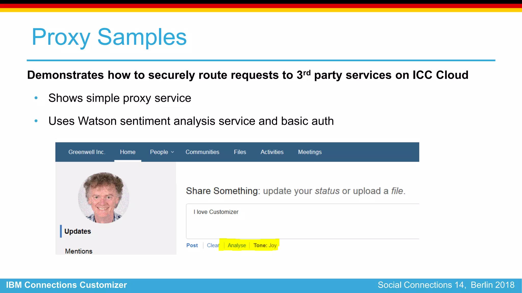 IBM Connections Customizer Social Connections 14, Berlin 2018
Proxy Samples
Demonstrates how to securely route requests to 3rd party services on ICC Cloud
• Shows simple proxy service
• Uses Watson sentiment analysis service and basic auth
 