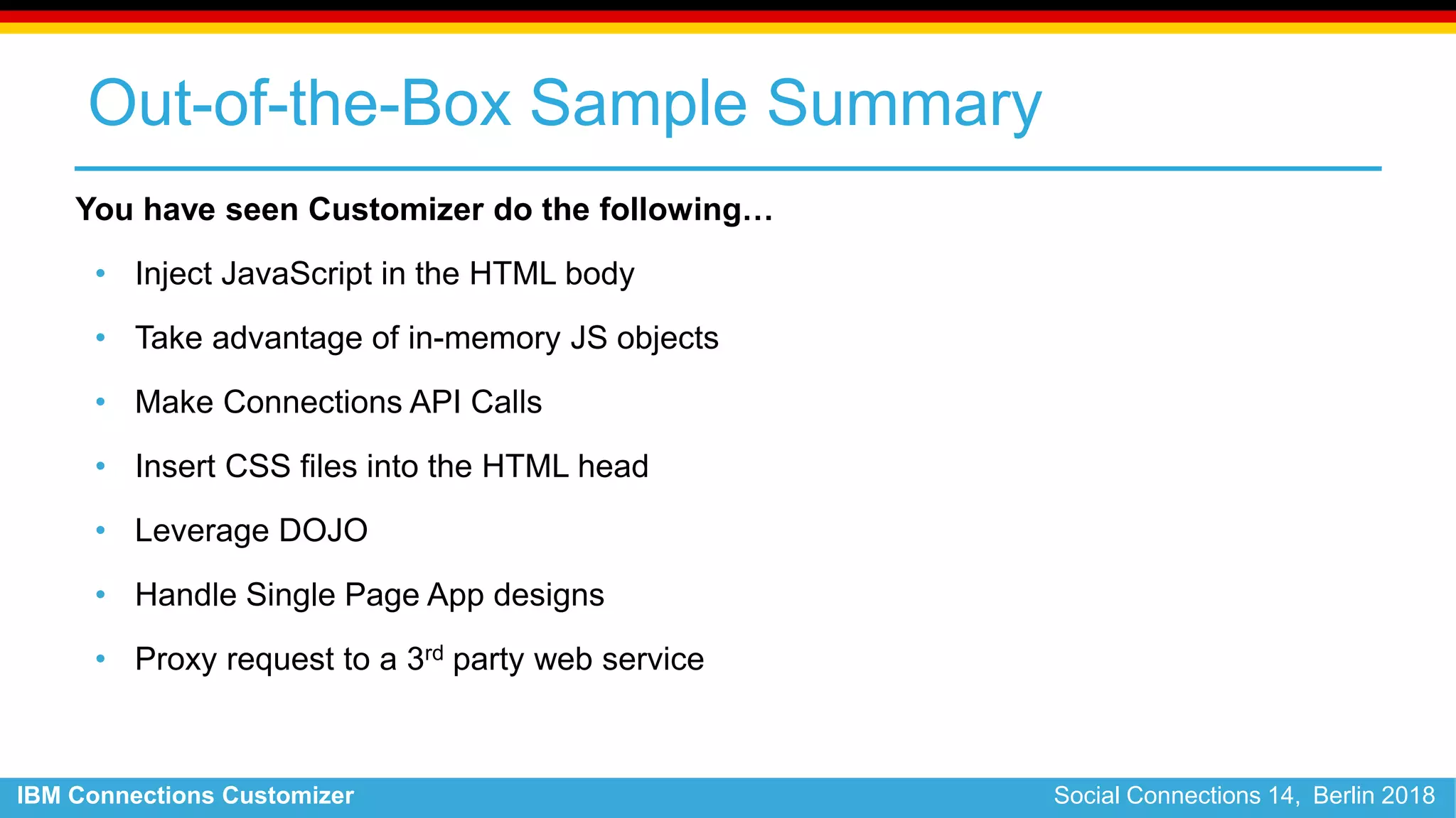IBM Connections Customizer Social Connections 14, Berlin 2018
Out-of-the-Box Sample Summary
You have seen Customizer do the following…
• Inject JavaScript in the HTML body
• Take advantage of in-memory JS objects
• Make Connections API Calls
• Insert CSS files into the HTML head
• Leverage DOJO
• Handle Single Page App designs
• Proxy request to a 3rd party web service
 