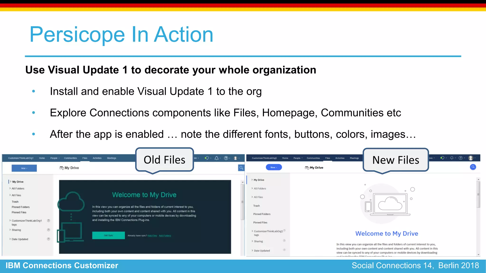 IBM Connections Customizer Social Connections 14, Berlin 2018
Persicope In Action
Use Visual Update 1 to decorate your whole organization
• Install and enable Visual Update 1 to the org
• Explore Connections components like Files, Homepage, Communities etc
• After the app is enabled … note the different fonts, buttons, colors, images…
Old Files New Files
 