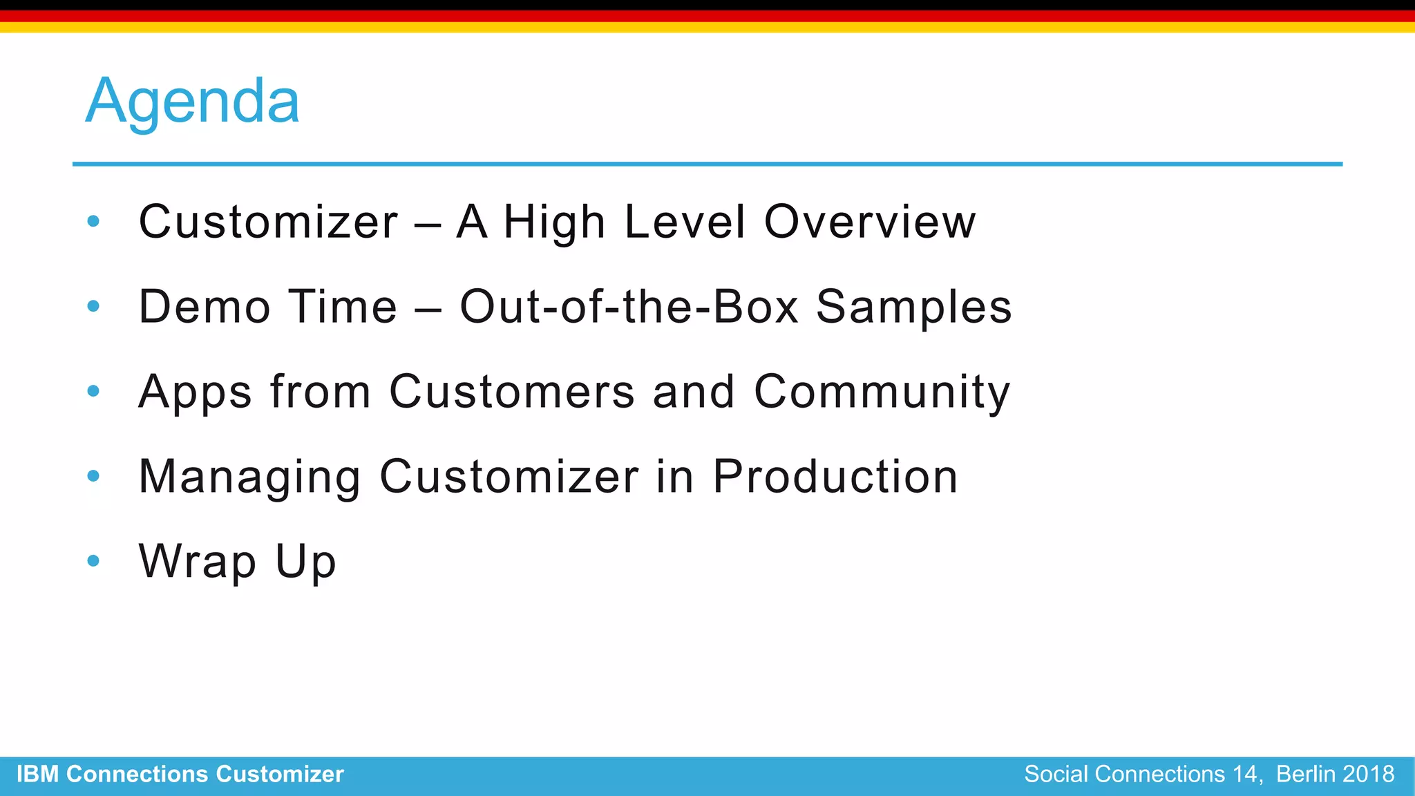 IBM Connections Customizer Social Connections 14, Berlin 2018
Agenda
• Customizer – A High Level Overview
• Demo Time – Out-of-the-Box Samples
• Apps from Customers and Community
• Managing Customizer in Production
• Wrap Up
 