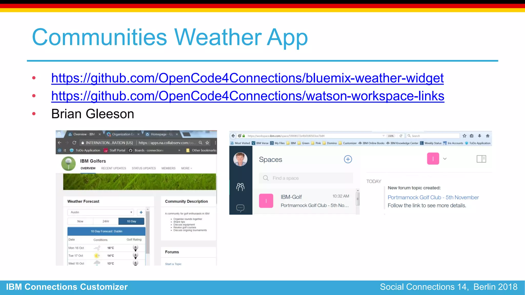 IBM Connections Customizer Social Connections 14, Berlin 2018
Communities Weather App
• https://github.com/OpenCode4Connections/bluemix-weather-widget
• https://github.com/OpenCode4Connections/watson-workspace-links
• Brian Gleeson
 