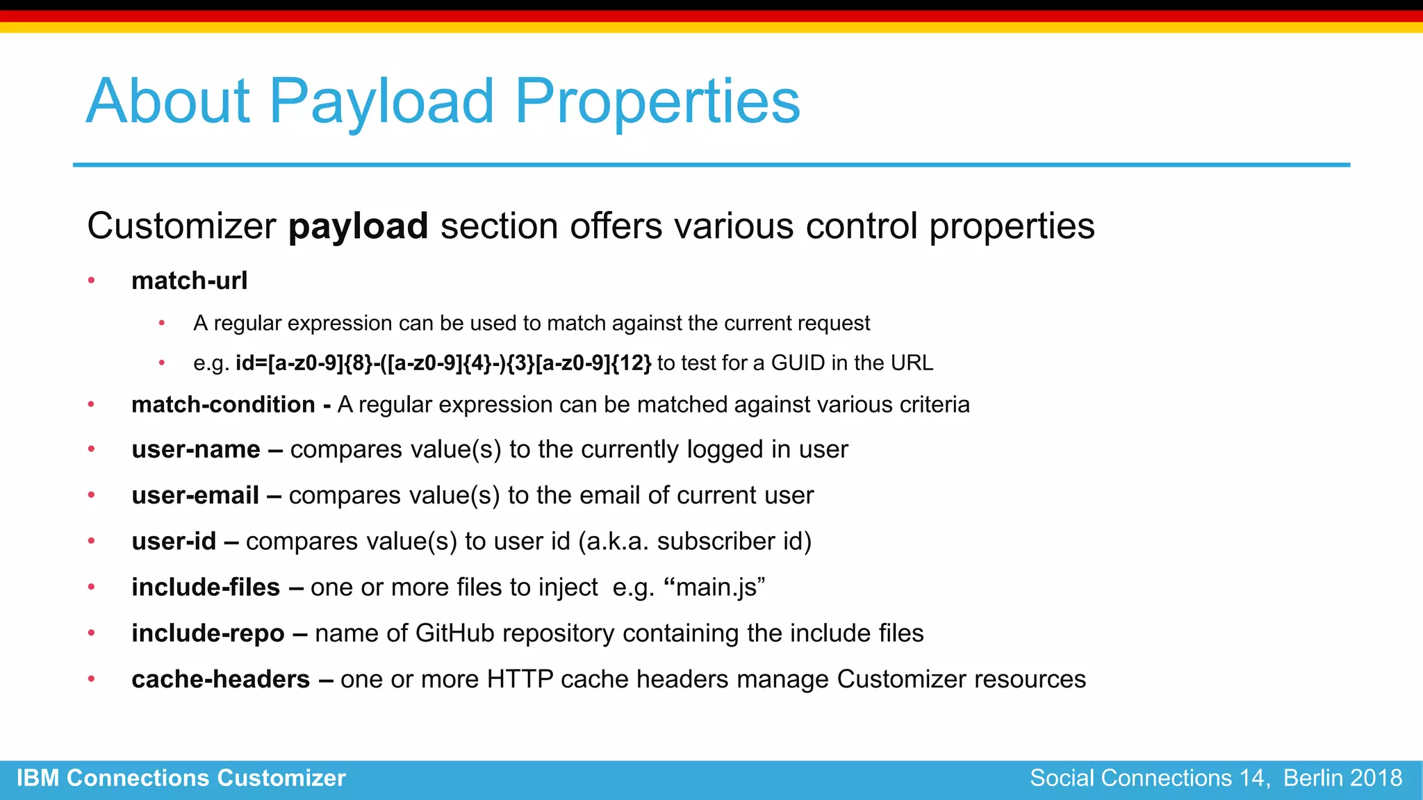 IBM Connections Customizer Social Connections 14, Berlin 2018
About Payload Properties
Customizer payload section offers various control properties
• match-url
• A regular expression can be used to match against the current request
• e.g. id=[a-z0-9]{8}-([a-z0-9]{4}-){3}[a-z0-9]{12} to test for a GUID in the URL
• match-condition - A regular expression can be matched against various criteria
• user-name – compares value(s) to the currently logged in user
• user-email – compares value(s) to the email of current user
• user-id – compares value(s) to user id (a.k.a. subscriber id)
• include-files – one or more files to inject e.g. “main.js”
• include-repo – name of GitHub repository containing the include files
• cache-headers – one or more HTTP cache headers manage Customizer resources
 