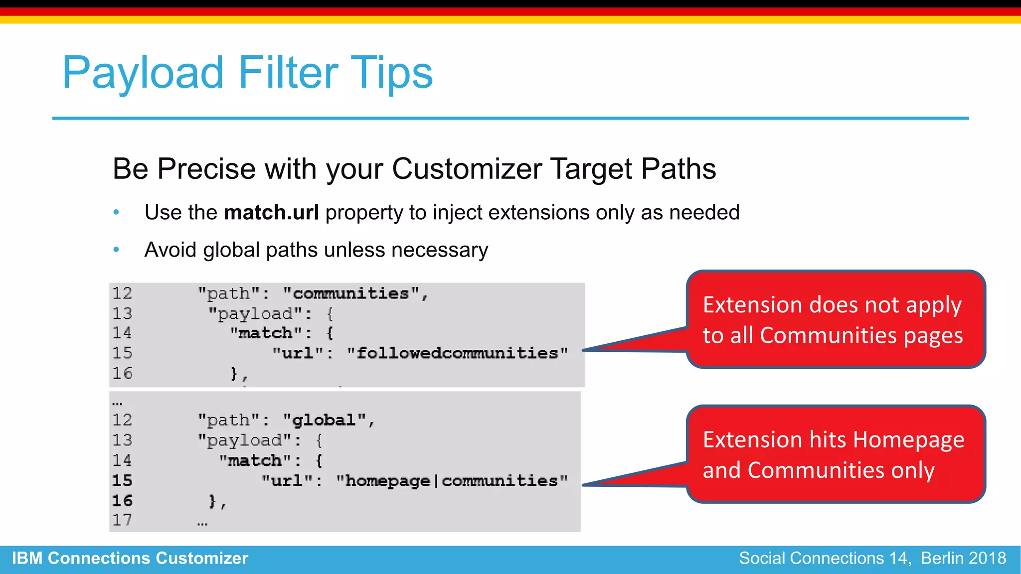IBM Connections Customizer Social Connections 14, Berlin 2018
Payload Filter Tips
Be Precise with your Customizer Target Paths
• Use the match.url property to inject extensions only as needed
• Avoid global paths unless necessary
Extension does not apply
to all Communities pages
Extension hits Homepage
and Communities only
 