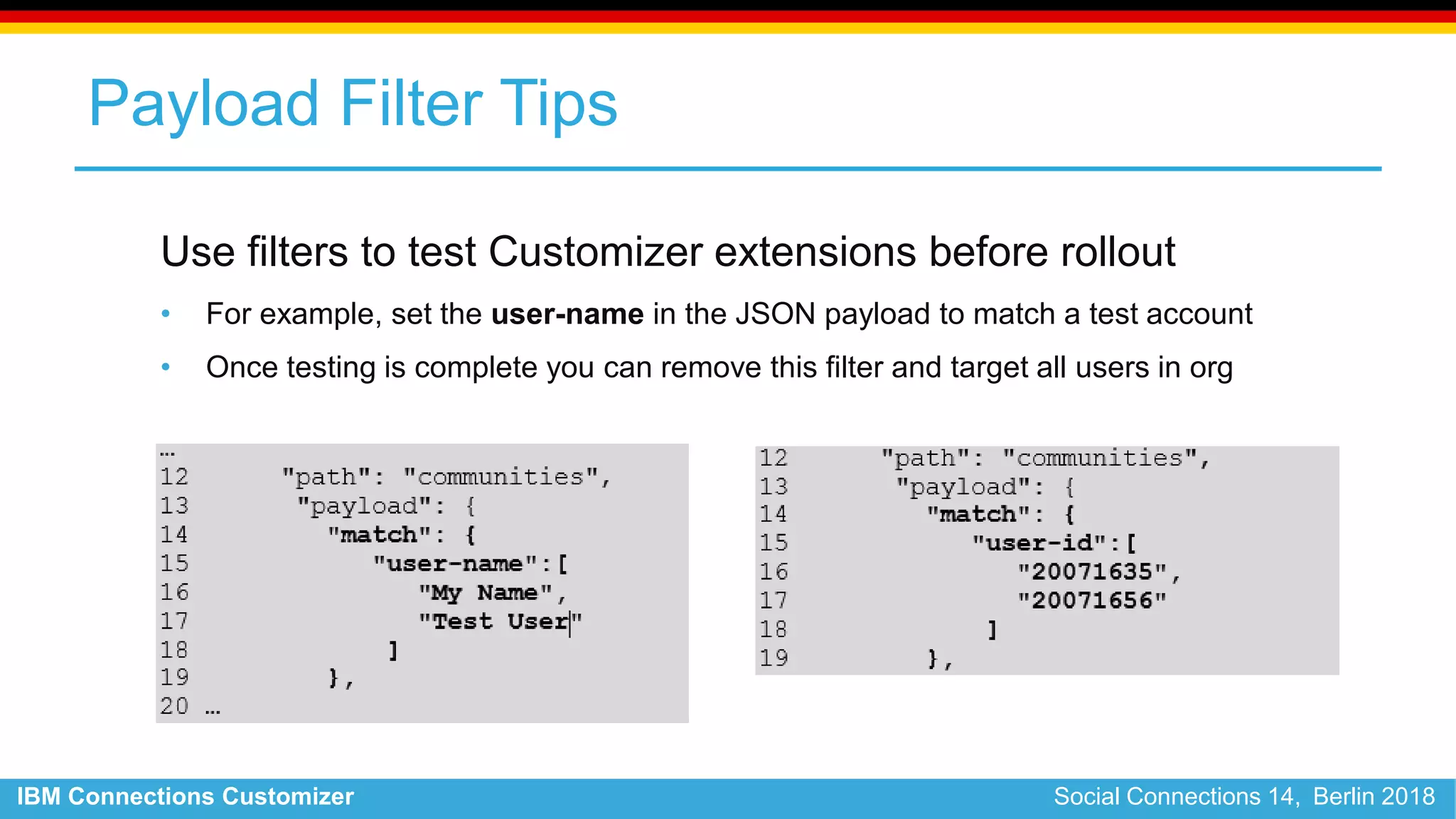 IBM Connections Customizer Social Connections 14, Berlin 2018
Payload Filter Tips
Use filters to test Customizer extensions before rollout
• For example, set the user-name in the JSON payload to match a test account
• Once testing is complete you can remove this filter and target all users in org
 