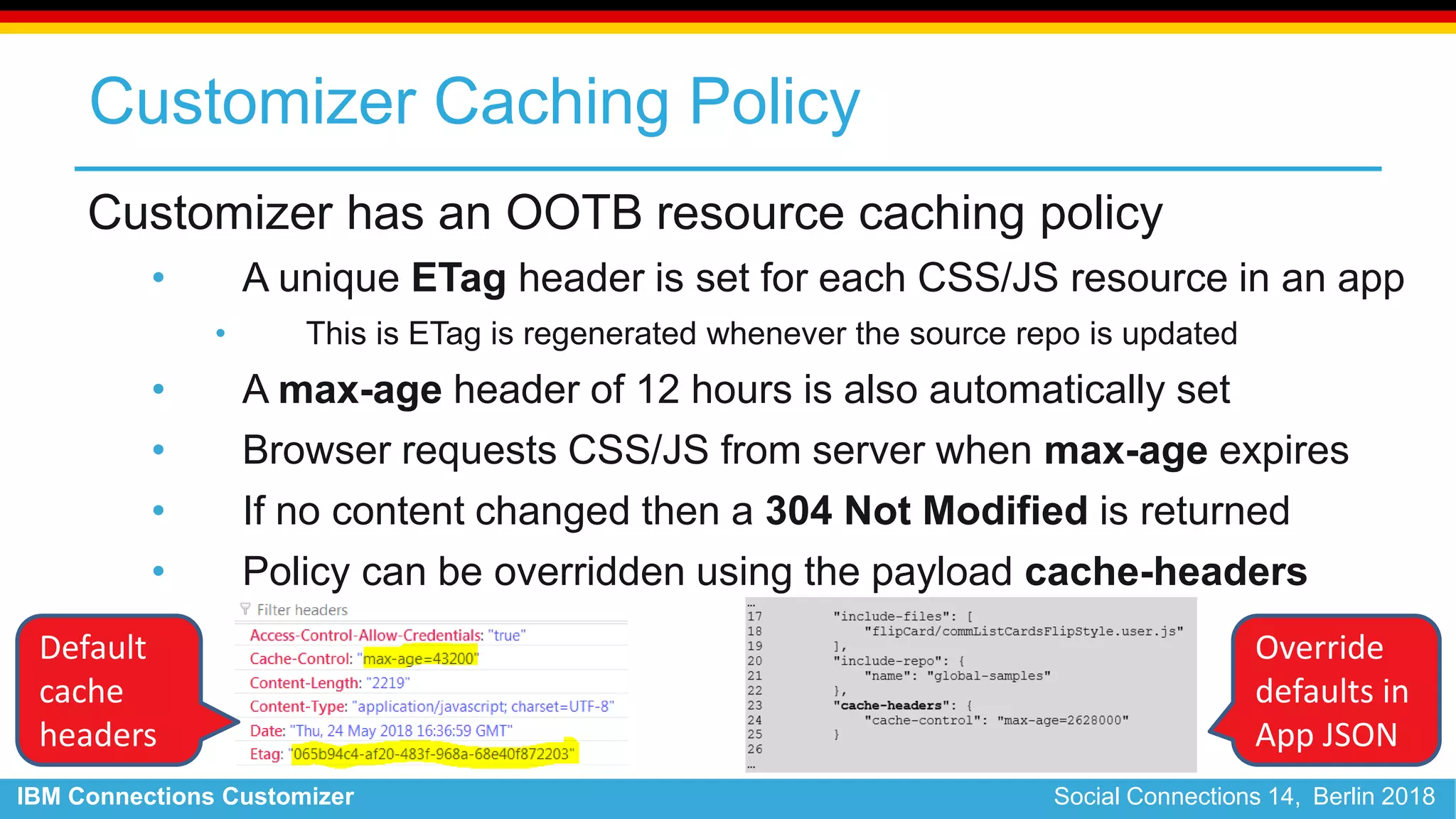 IBM Connections Customizer Social Connections 14, Berlin 2018
Customizer Caching Policy
Customizer has an OOTB resource caching policy
• A unique ETag header is set for each CSS/JS resource in an app
• This is ETag is regenerated whenever the source repo is updated
• A max-age header of 12 hours is also automatically set
• Browser requests CSS/JS from server when max-age expires
• If no content changed then a 304 Not Modified is returned
• Policy can be overridden using the payload cache-headers
Default
cache
headers
Override
defaults in
App JSON
 
