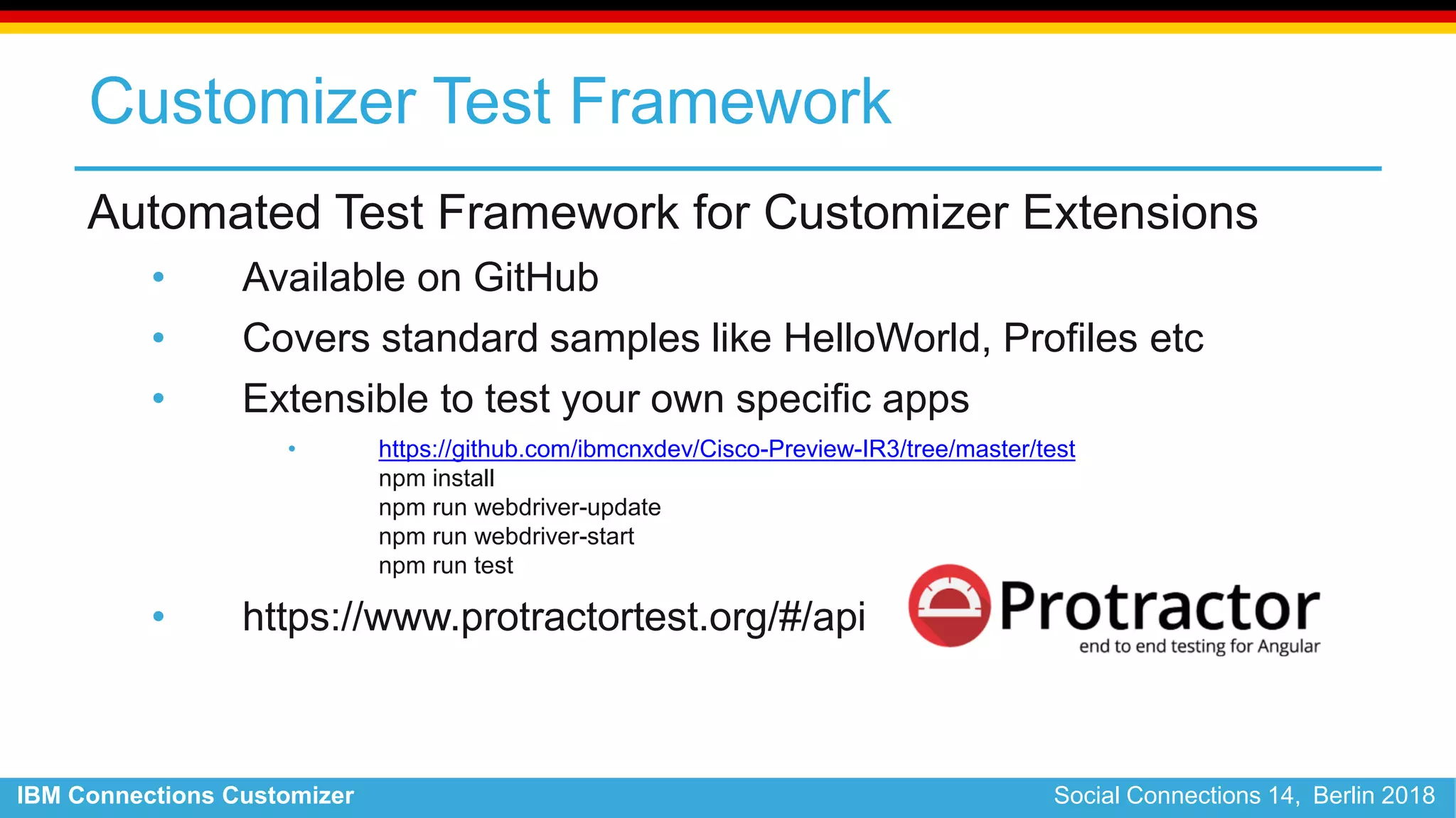 IBM Connections Customizer Social Connections 14, Berlin 2018
Customizer Test Framework
Automated Test Framework for Customizer Extensions
• Available on GitHub
• Covers standard samples like HelloWorld, Profiles etc
• Extensible to test your own specific apps
• https://github.com/ibmcnxdev/Cisco-Preview-IR3/tree/master/test
npm install
npm run webdriver-update
npm run webdriver-start
npm run test
• https://www.protractortest.org/#/api
 