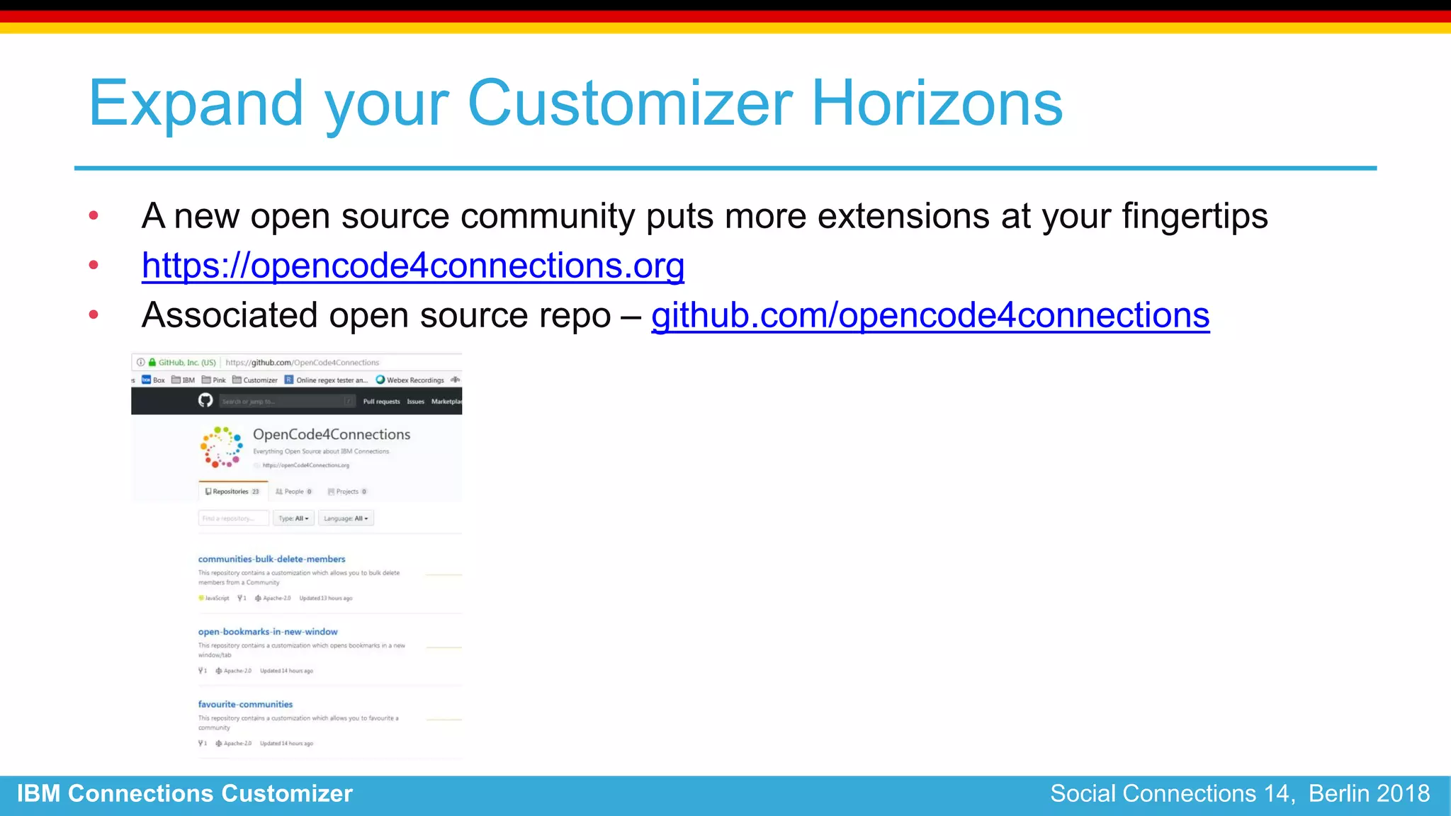 IBM Connections Customizer Social Connections 14, Berlin 2018
Expand your Customizer Horizons
• A new open source community puts more extensions at your fingertips
• https://opencode4connections.org
• Associated open source repo – github.com/opencode4connections
 