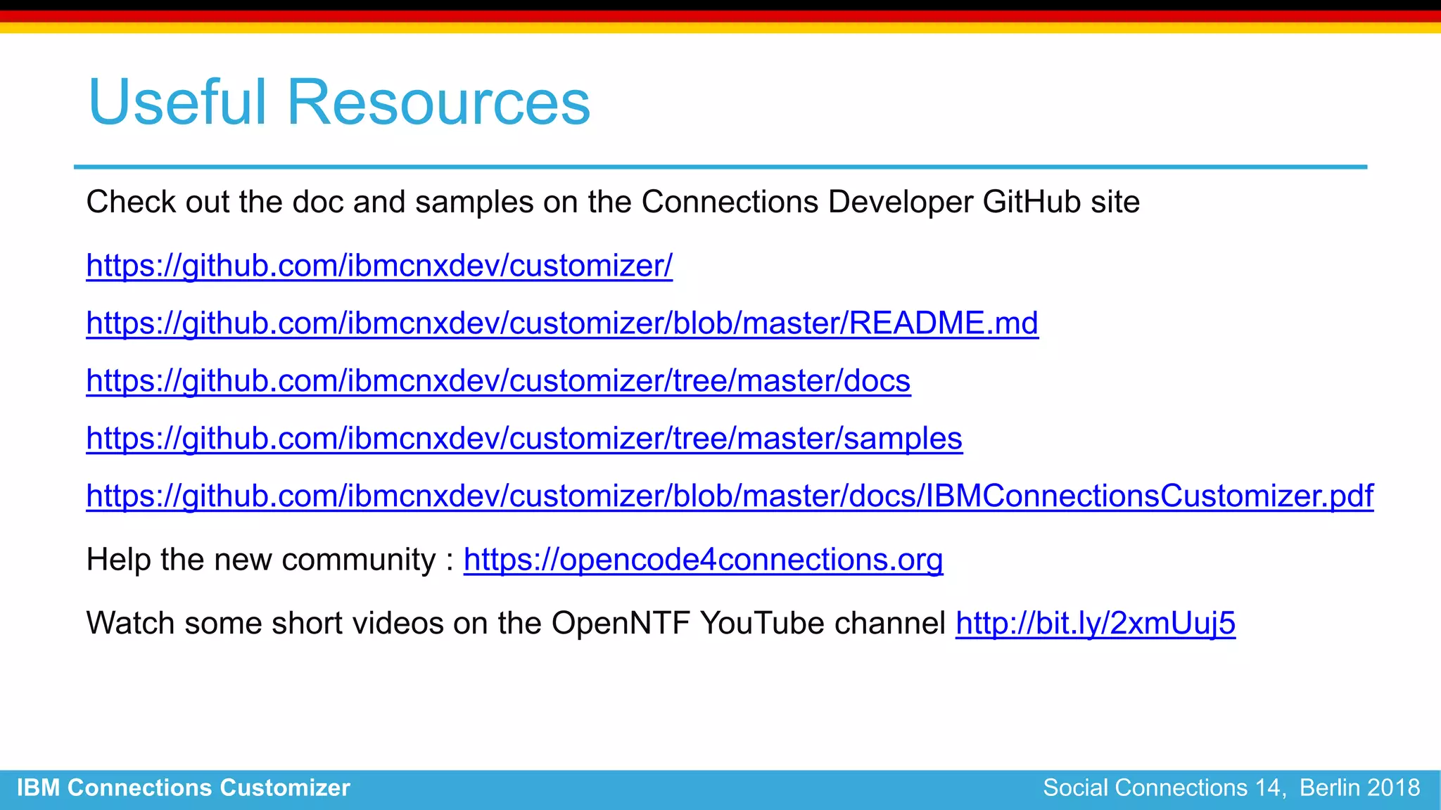 IBM Connections Customizer Social Connections 14, Berlin 2018
Useful Resources
Check out the doc and samples on the Connections Developer GitHub site
https://github.com/ibmcnxdev/customizer/
https://github.com/ibmcnxdev/customizer/blob/master/README.md
https://github.com/ibmcnxdev/customizer/tree/master/docs
https://github.com/ibmcnxdev/customizer/tree/master/samples
https://github.com/ibmcnxdev/customizer/blob/master/docs/IBMConnectionsCustomizer.pdf
Help the new community : https://opencode4connections.org
Watch some short videos on the OpenNTF YouTube channel http://bit.ly/2xmUuj5
 