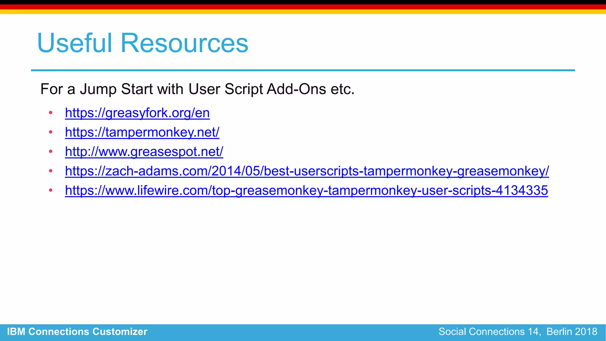 IBM Connections Customizer Social Connections 14, Berlin 2018
Useful Resources
For a Jump Start with User Script Add-Ons etc.
• https://greasyfork.org/en
• https://tampermonkey.net/
• http://www.greasespot.net/
• https://zach-adams.com/2014/05/best-userscripts-tampermonkey-greasemonkey/
• https://www.lifewire.com/top-greasemonkey-tampermonkey-user-scripts-4134335
 