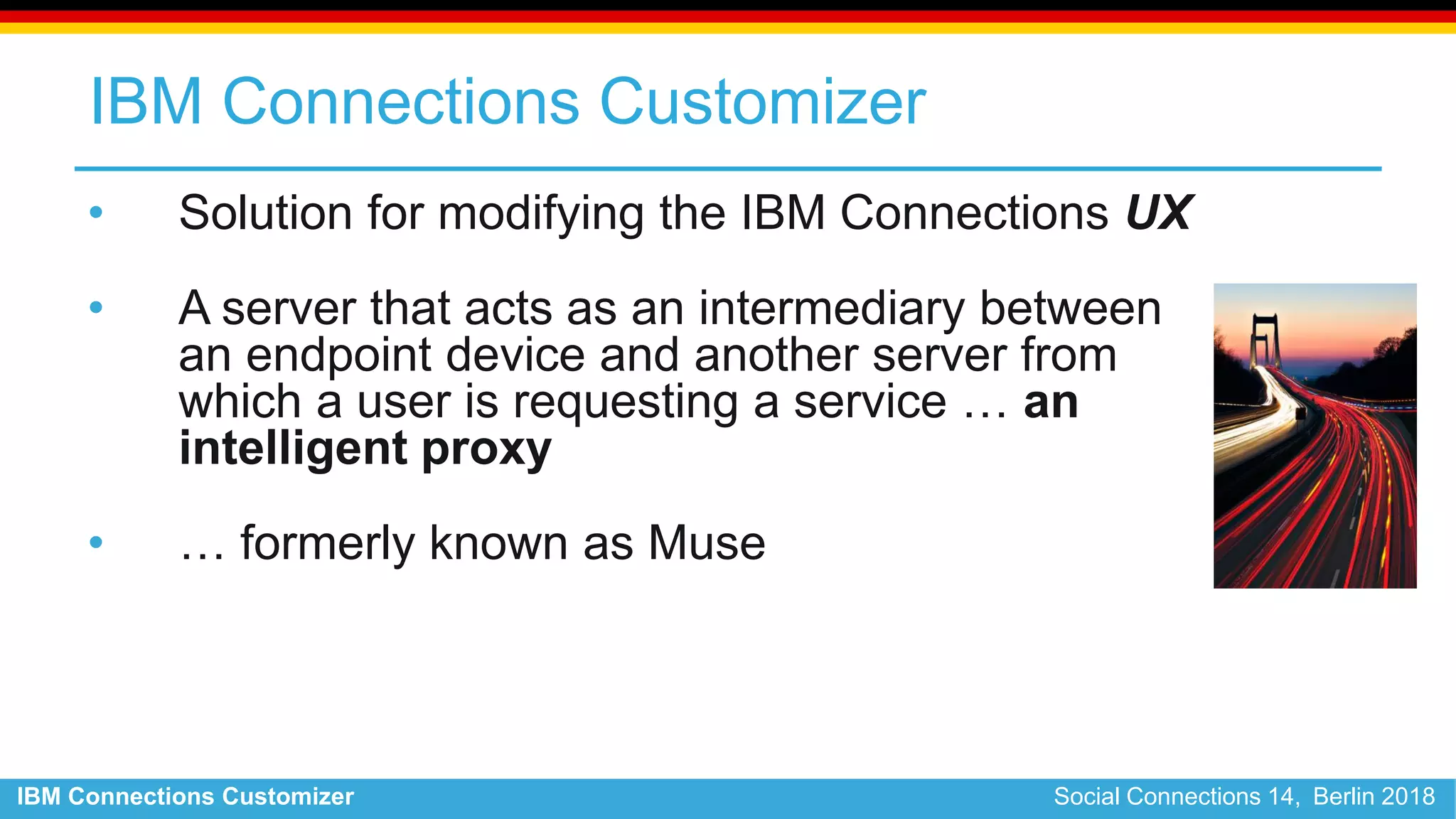 IBM Connections Customizer Social Connections 14, Berlin 2018
IBM Connections Customizer
• Solution for modifying the IBM Connections UX
• A server that acts as an intermediary between
an endpoint device and another server from
which a user is requesting a service … an
intelligent proxy
• … formerly known as Muse
 