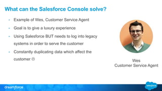 What can the Salesforce Console solve? 
• Example of Wes, Customer Service Agent 
• Goal is to give a luxury experience 
• Using Salesforce BUT needs to log into legacy 
systems in order to serve the customer 
• Constantly duplicating data which affect the 
customer  
Wes 
Customer Service Agent 
 