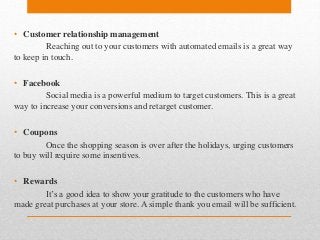 • Customer relationship management
Reaching out to your customers with automated emails is a great way
to keep in touch.
• Facebook
Social media is a powerful medium to target customers. This is a great
way to increase your conversions and retarget customer.
• Coupons
Once the shopping season is over after the holidays, urging customers
to buy will require some insentives.
• Rewards
It’s a good idea to show your gratitude to the customers who have
made great purchases at your store. A simple thank you email will be sufficient.
 