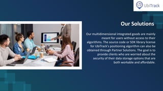 Our Solutions
Our multidimensional integrated goods are mainly
meant for users without access to their
algorithms. The source code or SDK library license
for UbiTrack's positioning algorithm can also be
obtained through Partner Solutions. The goal is to
provide clients who are worried about the
security of their data storage options that are
both workable and affordable.
 