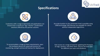 Specifications
Customers with a range of demands and applications can
choose from a variety of "Tag + Anchor" combination
solutions offered by the partner solution.
Accurate location to the centimeter level is possible using
UWB technology. SDK libraries are available for clients
without independent algorithms.
To accommodate a range of client requirements, open
the hardware device API, grant permissions for
monitoring, and get commercial licenses for deployment.
Gain access to a range of tools for updating the firmware
on tags, anchors, and other items. Discuss the best apps
for different use cases and situations.
 