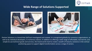Wide Range of Solutions Supported
Partner Solutions is a brand that UbiTrack investigated and created. It is recognized globally by numerous organizations, as
well as by individual developers, in numerous nations. In addition to offering a wide range of affordable, low-barrier, and
simple-to-use technical goods and services, the brand works hard to create a wealth of industry solutions in the vertical
positioning space to support digital transformation across a range of sectors.
 