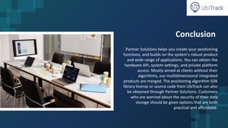 Conclusion
Partner Solutions helps you create your positioning
functions, and builds on the system's robust product
and wide range of applications. You can obtain the
hardware API, system settings, and private platform
access. Mostly aimed at clients without their
algorithms, our multidimensional integrated
products are merged. The positioning algorithm SDK
library license or source code from UbiTrack can also
be obtained through Partner Solutions. Customers
who are worried about the security of their data
storage should be given options that are both
practical and affordable.
 