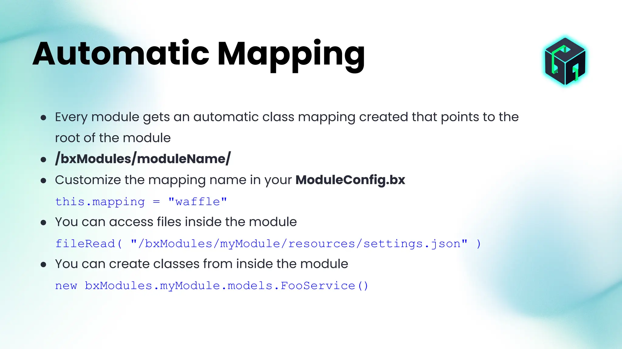 ● Every module gets an automatic class mapping created that points to the
root of the module
● /bxModules/moduleName/
● Customize the mapping name in your ModuleConfig.bx
this.mapping = "waffle"
● You can access files inside the module
fileRead( "/bxModules/myModule/resources/settings.json" )
● You can create classes from inside the module
new bxModules.myModule.models.FooService()
Automatic Mapping
 