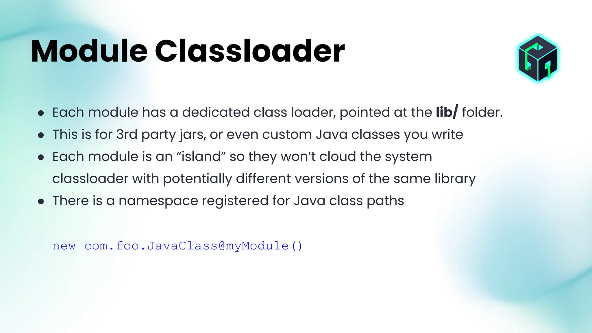 ● Each module has a dedicated class loader, pointed at the lib/ folder.
● This is for 3rd party jars, or even custom Java classes you write
● Each module is an “island” so they won’t cloud the system
classloader with potentially different versions of the same library
● There is a namespace registered for Java class paths
new com.foo.JavaClass@myModule()
Module Classloader
 
