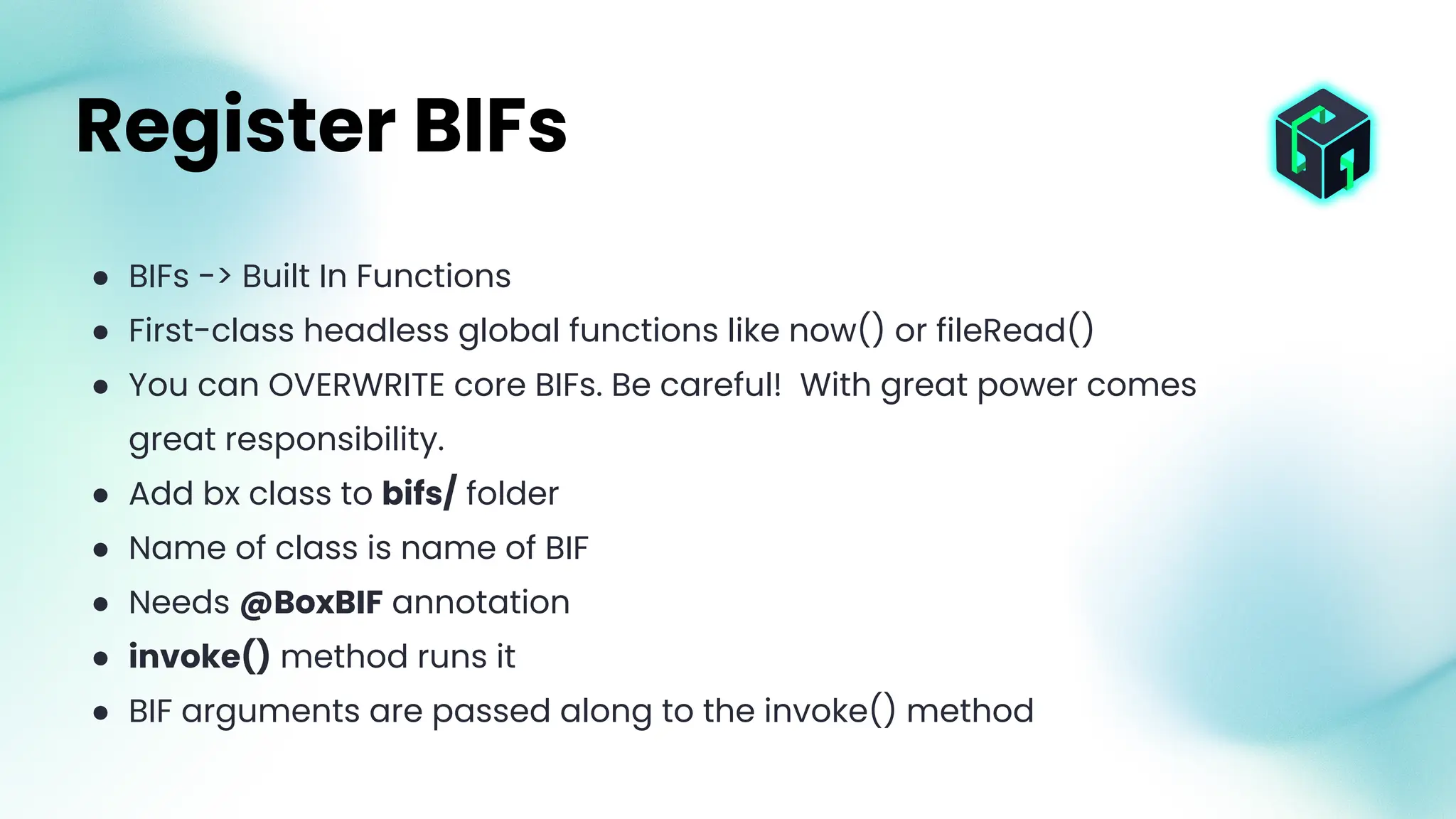 ● BIFs -> Built In Functions
● First-class headless global functions like now() or fileRead()
● You can OVERWRITE core BIFs. Be careful! With great power comes
great responsibility.
● Add bx class to bifs/ folder
● Name of class is name of BIF
● Needs @BoxBIF annotation
● invoke() method runs it
● BIF arguments are passed along to the invoke() method
Register BIFs
 