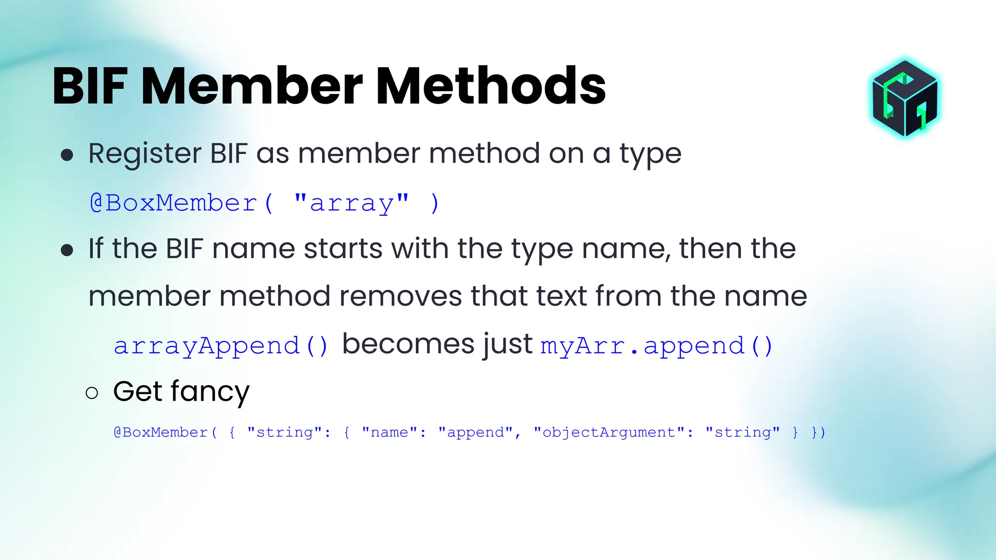 ● Register BIF as member method on a type
@BoxMember( "array" )
● If the BIF name starts with the type name, then the
member method removes that text from the name
arrayAppend() becomes just myArr.append()
○ Get fancy
@BoxMember( { "string": { "name": "append", "objectArgument": "string" } })
BIF Member Methods
 