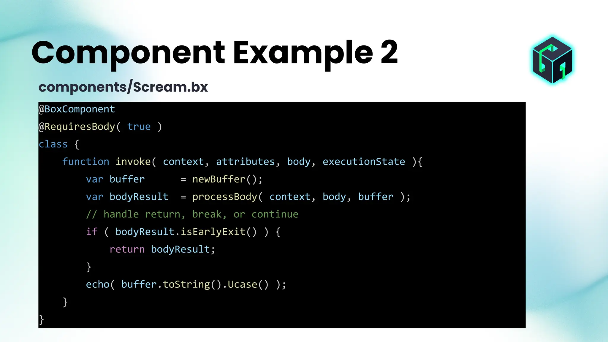 @BoxComponent
@RequiresBody( true )
class {
function invoke( context, attributes, body, executionState ){
var buffer = newBuffer();
var bodyResult = processBody( context, body, buffer );
// handle return, break, or continue
if ( bodyResult.isEarlyExit() ) {
return bodyResult;
}
echo( buffer.toString().Ucase() );
}
}
Component Example 2
components/Scream.bx
 