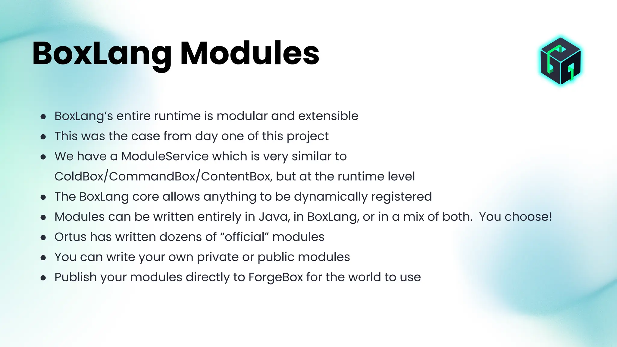● BoxLang’s entire runtime is modular and extensible
● This was the case from day one of this project
● We have a ModuleService which is very similar to
ColdBox/CommandBox/ContentBox, but at the runtime level
● The BoxLang core allows anything to be dynamically registered
● Modules can be written entirely in Java, in BoxLang, or in a mix of both. You choose!
● Ortus has written dozens of “official” modules
● You can write your own private or public modules
● Publish your modules directly to ForgeBox for the world to use
BoxLang Modules
 