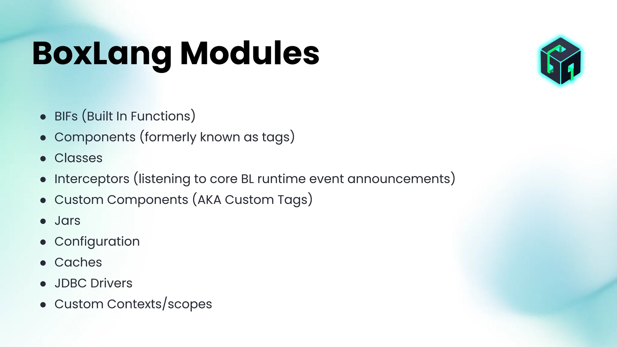 ● BIFs (Built In Functions)
● Components (formerly known as tags)
● Classes
● Interceptors (listening to core BL runtime event announcements)
● Custom Components (AKA Custom Tags)
● Jars
● Configuration
● Caches
● JDBC Drivers
● Custom Contexts/scopes
BoxLang Modules
 