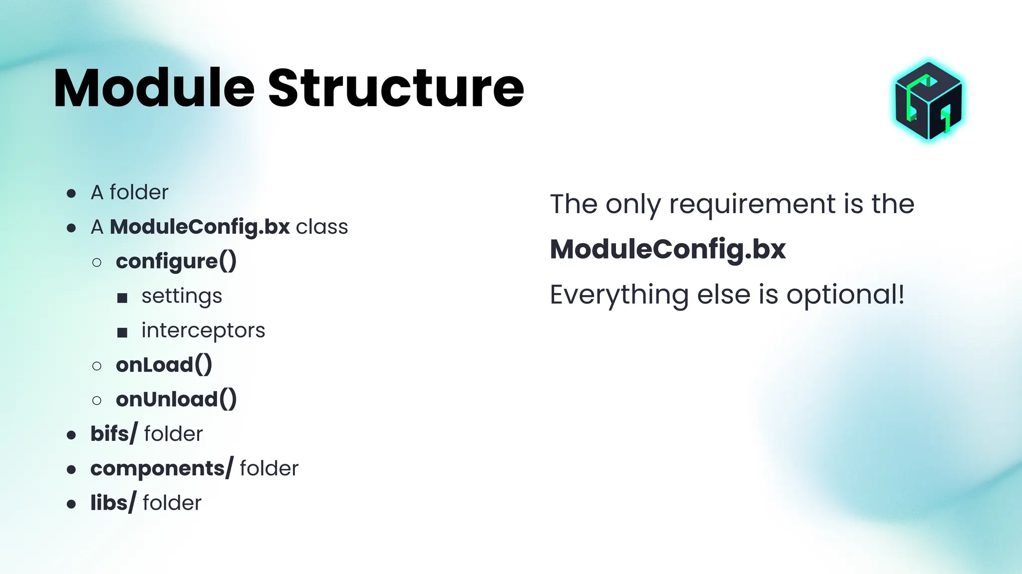 ● A folder
● A ModuleConfig.bx class
○ configure()
■ settings
■ interceptors
○ onLoad()
○ onUnload()
● bifs/ folder
● components/ folder
● libs/ folder
Module Structure
The only requirement is the
ModuleConfig.bx
Everything else is optional!
 