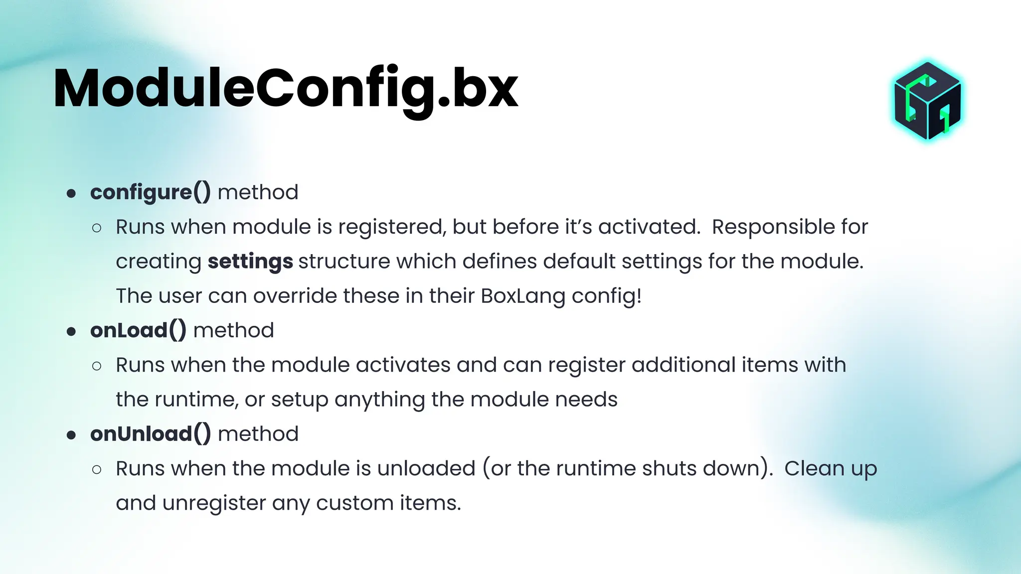 ● configure() method
○ Runs when module is registered, but before it’s activated. Responsible for
creating settings structure which defines default settings for the module.
The user can override these in their BoxLang config!
● onLoad() method
○ Runs when the module activates and can register additional items with
the runtime, or setup anything the module needs
● onUnload() method
○ Runs when the module is unloaded (or the runtime shuts down). Clean up
and unregister any custom items.
ModuleConfig.bx
 