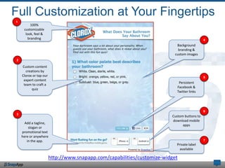 Full Customization at Your Fingertips
1
         100%
     customizable
      look, feel &
        branding                                                                             4
                                                                            Background
                                                                             branding &
                                                                           custom images
2

    Custom content
      creations by
    Clorox or tap our                                                                        5
     expert content
                                                                             Persistent
     team to craft a
                                                                            Facebook &
          quiz
                                                                            Twitter links




                                                                                             6
3
                                                                         Custom buttons to
                                                                         download mobile
      Add a tagline,
                                                                               apps
        slogan or
    promotional text
    here or anywhere
       in the app.                                                                           7
                                                                            Private label
                                                                              available

                        http://www.snapapp.com/capabilities/customize-widget
 