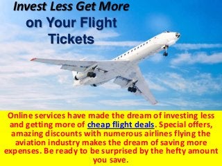 Invest Less Get More
on Your Flight
Tickets
Online services have made the dream of investing less
and getting more of cheap flight deals. Special offers,
amazing discounts with numerous airlines flying the
aviation industry makes the dream of saving more
expenses. Be ready to be surprised by the hefty amount
you save.
 