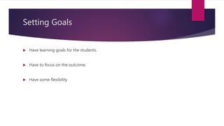 Setting Goals
 Have learning goals for the students.
 Have to focus on the outcome.
 Have some flexibility
 