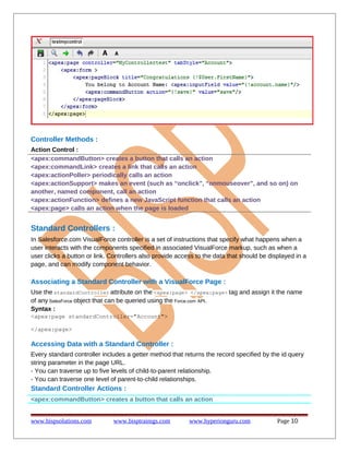 Controller Methods :
Action Control :
<apex:commandButton> creates a button that calls an action
<apex:commandLink> creates a link that calls an action
<apex:actionPoller> periodically calls an action
<apex:actionSupport> makes an event (such as “onclick”, “onmouseover”, and so on) on
another, named component, call an action
<apex:actionFunction> defines a new JavaScript function that calls an action
<apex:page> calls an action when the page is loaded

Standard Controllers :
In Salesforce.com VisualForce controller is a set of instructions that specify what happens when a
user interacts with the components specified in associated VisualForce markup, such as when a
user clicks a button or link. Controllers also provide access to the data that should be displayed in a
page, and can modify component behavior.

Associating a Standard Controller with a VisualForce Page :
Use the standardController attribute on the <apex:page> </apex:page> tag and assign it the name
of any SalesForce object that can be queried using the Force.com API.
Syntax :
<apex:page standardController="Account">
</apex:page>

Accessing Data with a Standard Controller :
Every standard controller includes a getter method that returns the record specified by the id query
string parameter in the page URL.
- You can traverse up to five levels of child-to-parent relationship.
- You can traverse one level of parent-to-child relationships.

Standard Controller Actions :
<apex:commandButton> creates a button that calls an action
www.bispsolutions.com

www.bisptrainigs.com

www.hyperionguru.com

Page 10

 