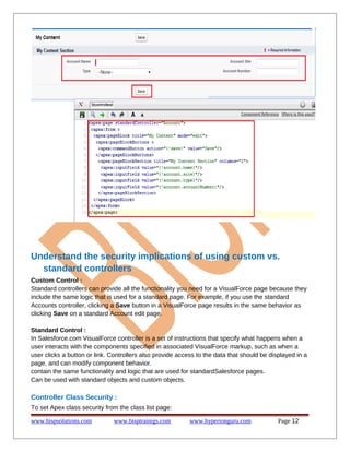 Understand the security implications of using custom vs.
standard controllers
Custom Control :
Standard controllers can provide all the functionality you need for a VisualForce page because they
include the same logic that is used for a standard page. For example, if you use the standard
Accounts controller, clicking a Save button in a VisualForce page results in the same behavior as
clicking Save on a standard Account edit page.
Standard Control :
In Salesforce.com VisualForce controller is a set of instructions that specify what happens when a
user interacts with the components specified in associated VisualForce markup, such as when a
user clicks a button or link. Controllers also provide access to the data that should be displayed in a
page, and can modify component behavior.
contain the same functionality and logic that are used for standardSalesforce pages.
Can be used with standard objects and custom objects.

Controller Class Security :
To set Apex class security from the class list page:
www.bispsolutions.com

www.bisptrainigs.com

www.hyperionguru.com

Page 12

 