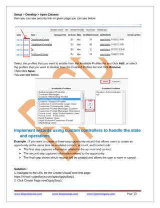 Setup > Develop > Apex Classes
then you can see security link on given page you can see below.

Select the profiles that you want to enable from the Available Profiles list and click Add, or select
the profiles that you want to disable from the Enabled Profiles list and click Remove.
Then click Save.
You can see below.

Implement wizards using custom controllers to handle the state
and operations
Example : If you want to create a three-step opportunity wizard that allows users to create an
opportunity at the same time as a related contact, account, and contact role:
 The first step captures information related to the account and contact.
 The second step captures information related to the opportunity.
 The final step shows which records will be created and allows the user to save or cancel .

Solution :
1. Navigate to the URL for the Create VisualForce first page:
https://<host>.salesforce.com/apex/opptyStep1
2. Click Create Page newOpptyStep1.

www.bispsolutions.com

www.bisptrainigs.com

www.hyperionguru.com

Page 13

 